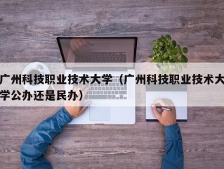 广州科技职业技术大学（广州科技职业技术大学公办还是民办）