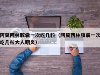 阿莫西林胶囊一次吃几粒（阿莫西林胶囊一次吃几粒大人咽炎）