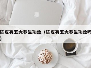 陈皮有五大养生功效（陈皮有五大养生功效吗）