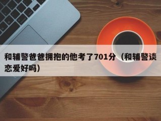 和辅警爸爸拥抱的他考了701分（和辅警谈恋爱好吗）