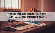 49tkcom澳彩资料图库下载-49Tk（49tkcom澳彩资料图库下载49tk绿色版）