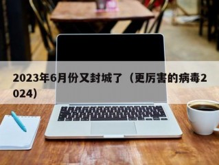 2023年6月份又封城了（更厉害的病毒2024）