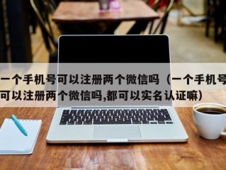 一个手机号可以注册两个微信吗（一个手机号可以注册两个微信吗,都可以实名认证嘛）