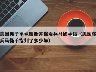 美国男子承认掰断并偷走兵马俑手指（美国偷兵马俑手指判了多少年）