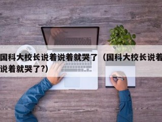 国科大校长说着说着就哭了（国科大校长说着说着就哭了?）