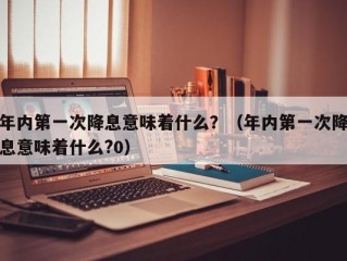 年内第一次降息意味着什么？（年内第一次降息意味着什么?0）