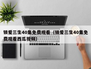 锁爱三生40集免费观看（锁爱三生40集免费观看西瓜视频）