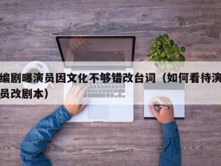 编剧曝演员因文化不够错改台词（如何看待演员改剧本）