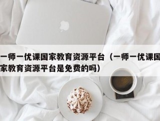 一师一优课国家教育资源平台（一师一优课国家教育资源平台是免费的吗）