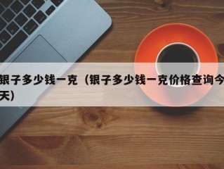 银子多少钱一克（银子多少钱一克价格查询今天）