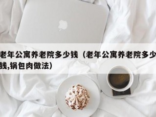 老年公寓养老院多少钱（老年公寓养老院多少钱,锅包肉做法）