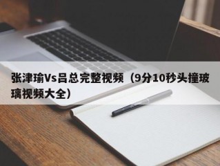 张津瑜Vs吕总完整视频（9分10秒头撞玻璃视频大全）