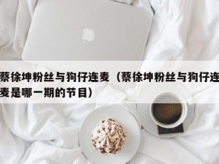 蔡徐坤粉丝与狗仔连麦（蔡徐坤粉丝与狗仔连麦是哪一期的节目）