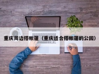 重庆周边搭帐篷（重庆适合搭帐篷的公园）