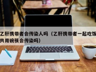 乙肝携带者会传染人吗（乙肝携带者一起吃饭共用碗筷会传染吗）