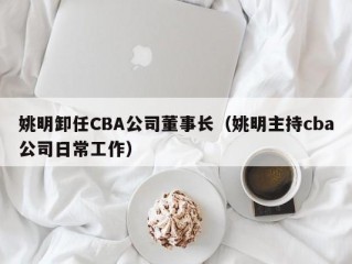 姚明卸任CBA公司董事长（姚明主持cba公司日常工作）