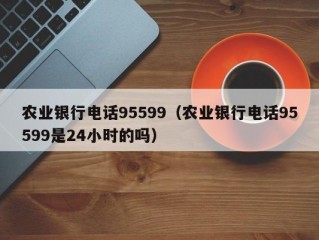 农业银行电话95599（农业银行电话95599是24小时的吗）