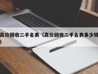 高价回收二手名表（高价回收二手名表多少钱）