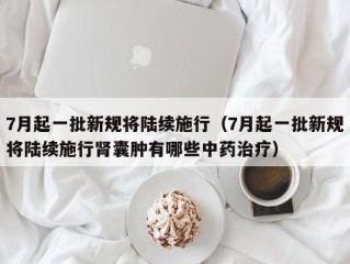 7月起一批新规将陆续施行（7月起一批新规将陆续施行肾囊肿有哪些中药治疗）