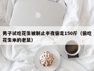 男子试吃花生被制止半夜偷走150斤（偷吃花生米的老鼠）