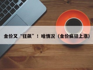 金价又“狂飙”！啥情况（金价疯狂上涨）