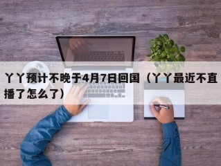 丫丫预计不晚于4月7日回国（丫丫最近不直播了怎么了）