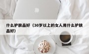 什么护肤品好（30岁以上的女人用什么护肤品好）