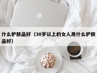 什么护肤品好（30岁以上的女人用什么护肤品好）