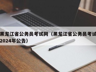 黑龙江省公务员考试网（黑龙江省公务员考试2024年公告）