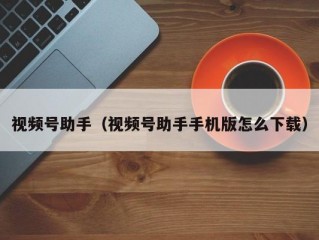 视频号助手（视频号助手手机版怎么下载）