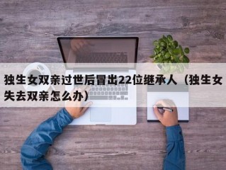 独生女双亲过世后冒出22位继承人（独生女失去双亲怎么办）