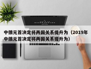 中俄元首决定将两国关系提升为（2019年中俄元首决定将两国关系提升为）