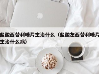 盐酸西替利嗪片主治什么（盐酸左西替利嗪片主治什么病）