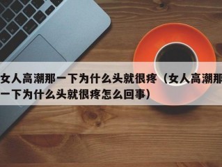 女人高潮那一下为什么头就很疼（女人高潮那一下为什么头就很疼怎么回事）