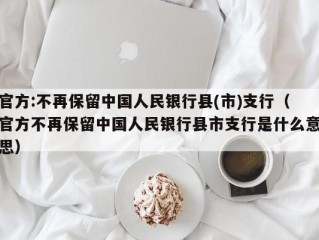 官方:不再保留中国人民银行县(市)支行（官方不再保留中国人民银行县市支行是什么意思）