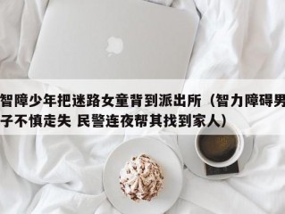 智障少年把迷路女童背到派出所（智力障碍男子不慎走失 民警连夜帮其找到家人）