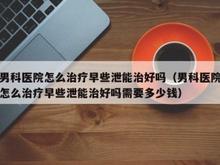 男科医院怎么治疗早些泄能治好吗（男科医院怎么治疗早些泄能治好吗需要多少钱）