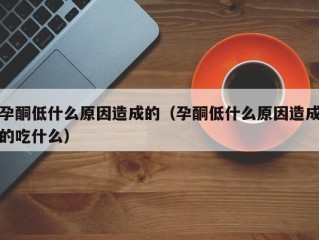 孕酮低什么原因造成的（孕酮低什么原因造成的吃什么）