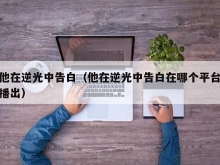 他在逆光中告白（他在逆光中告白在哪个平台播出）