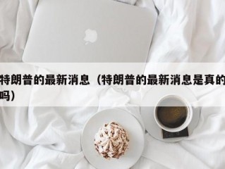 特朗普的最新消息（特朗普的最新消息是真的吗）