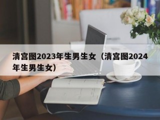 清宫图2023年生男生女（清宫图2024年生男生女）