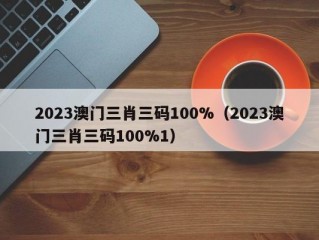 2023澳门三肖三码100%（2023澳门三肖三码100%1）