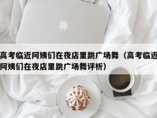 高考临近阿姨们在夜店里跳广场舞（高考临近阿姨们在夜店里跳广场舞评析）