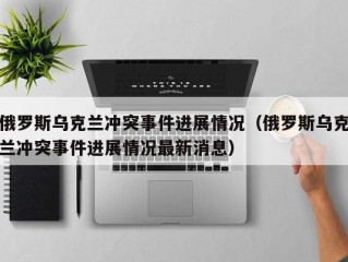 俄罗斯乌克兰冲突事件进展情况（俄罗斯乌克兰冲突事件进展情况最新消息）