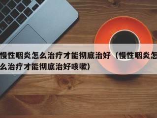 慢性咽炎怎么治疗才能彻底治好（慢性咽炎怎么治疗才能彻底治好咳嗽）