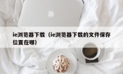 ie浏览器下载（ie浏览器下载的文件保存位置在哪）