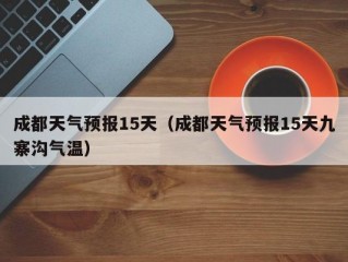 成都天气预报15天（成都天气预报15天九寨沟气温）