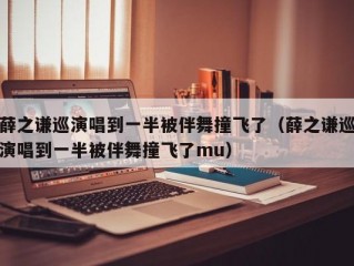 薛之谦巡演唱到一半被伴舞撞飞了（薛之谦巡演唱到一半被伴舞撞飞了mu）