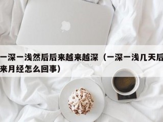 一深一浅然后后来越来越深（一深一浅几天后来月经怎么回事）