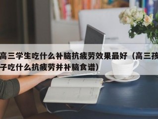 高三学生吃什么补脑抗疲劳效果最好（高三孩子吃什么抗疲劳并补脑食谱）